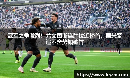 冠军之争激烈！尤文图斯连胜拉近榜首，国米紧追不舍势如破竹