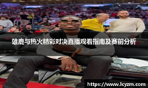 雄鹿与热火精彩对决直播观看指南及赛前分析