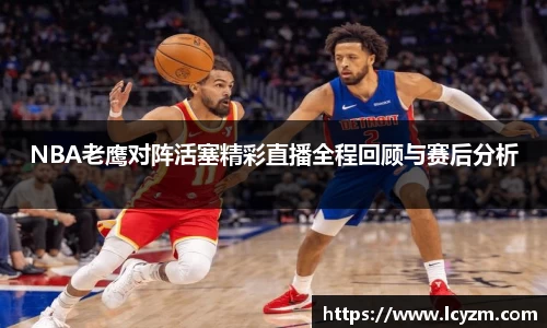 NBA老鹰对阵活塞精彩直播全程回顾与赛后分析