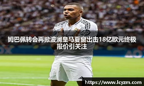 姆巴佩转会再掀波澜皇马夏窗出击18亿欧元终极报价引关注