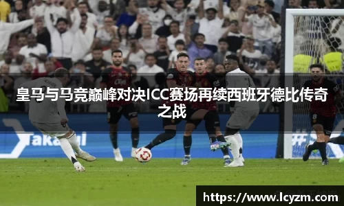 皇马与马竞巅峰对决ICC赛场再续西班牙德比传奇之战