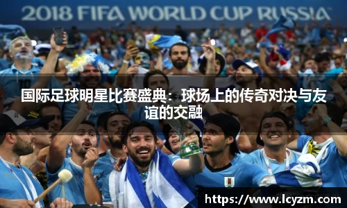国际足球明星比赛盛典：球场上的传奇对决与友谊的交融